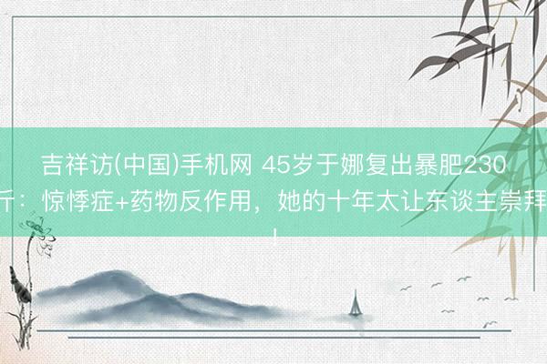 吉祥访(中国)手机网 45岁于娜复出暴肥230斤：惊悸症+药物反作用，她的十年太让东谈主崇拜！