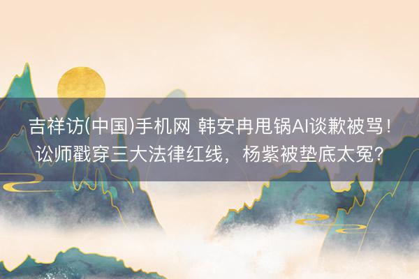 吉祥访(中国)手机网 韩安冉甩锅AI谈歉被骂!讼师戳穿三大法律红线,杨紫被垫底太冤?