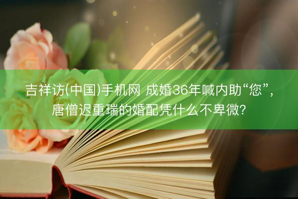 吉祥访(中国)手机网 成婚36年喊内助“您”，唐僧迟重瑞的婚配凭什么不卑微？