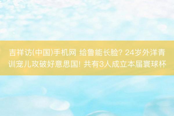 吉祥访(中国)手机网 给鲁能长脸? 24岁外洋青训宠儿攻破好意思国! 共有3人成立本届寰球杯