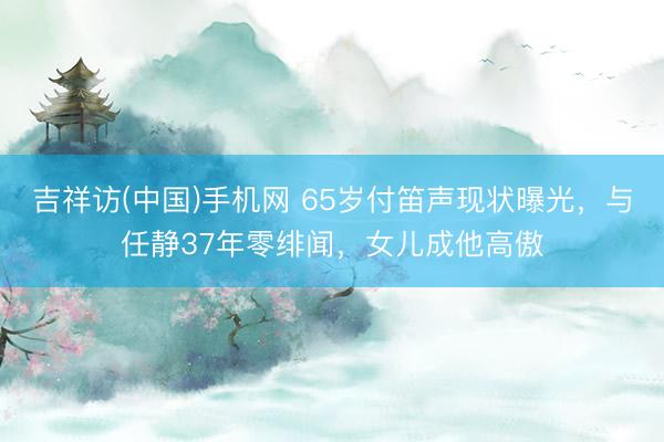 吉祥访(中国)手机网 65岁付笛声现状曝光，与任静37年零绯闻，女儿成他高傲