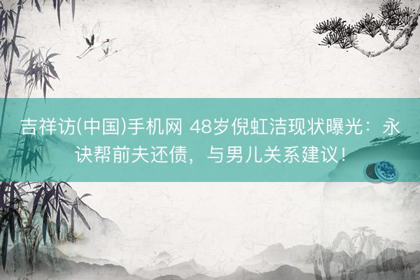吉祥访(中国)手机网 48岁倪虹洁现状曝光：永诀帮前夫还债，与男儿关系建议！