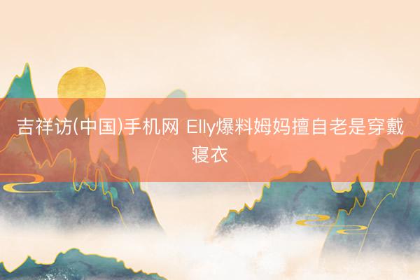 吉祥访(中国)手机网 Elly爆料姆妈擅自老是穿戴寝衣