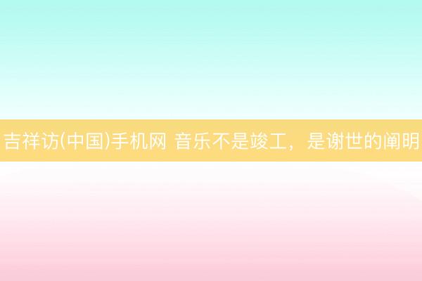 吉祥访(中国)手机网 音乐不是竣工，是谢世的阐明