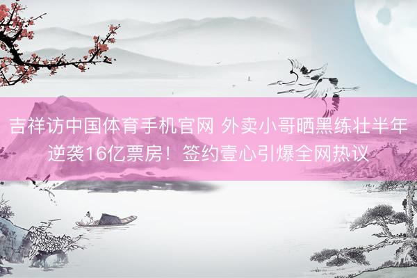 吉祥访中国体育手机官网 外卖小哥晒黑练壮半年逆袭16亿票房！签约壹心引爆全网热议