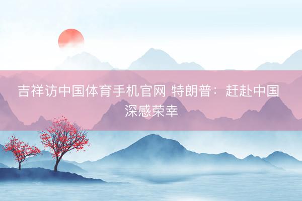 吉祥访中国体育手机官网 特朗普：赶赴中国 深感荣幸