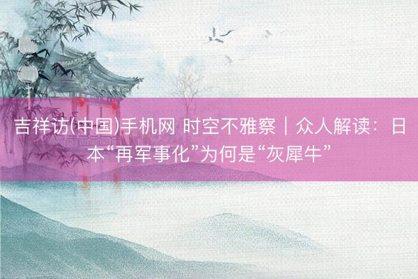 吉祥访(中国)手机网 时空不雅察|众人解读:日本“再军事化”为何是“灰犀牛”