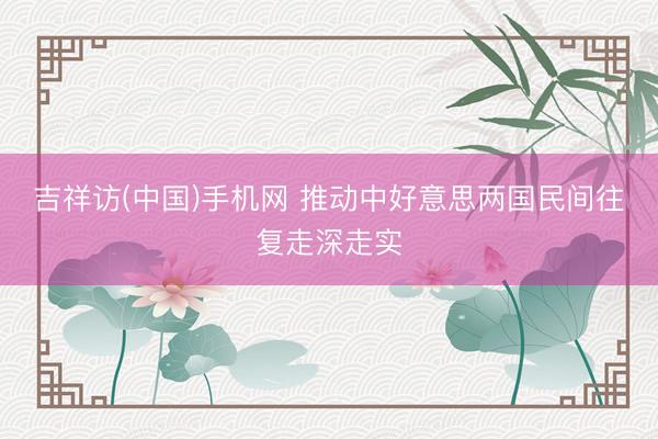 吉祥访(中国)手机网 推动中好意思两国民间往复走深走实