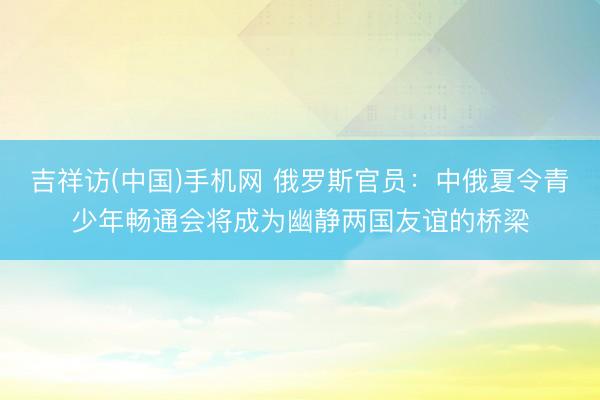 吉祥访(中国)手机网 俄罗斯官员：中俄夏令青少年畅通会将成为幽静两国友谊的桥梁