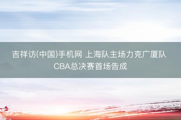 吉祥访(中国)手机网 上海队主场力克广厦队 CBA总决赛首场告成