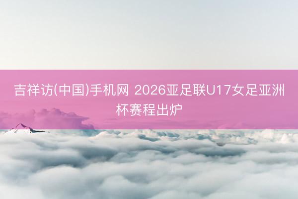 吉祥访(中国)手机网 2026亚足联U17女足亚洲杯赛程出炉
