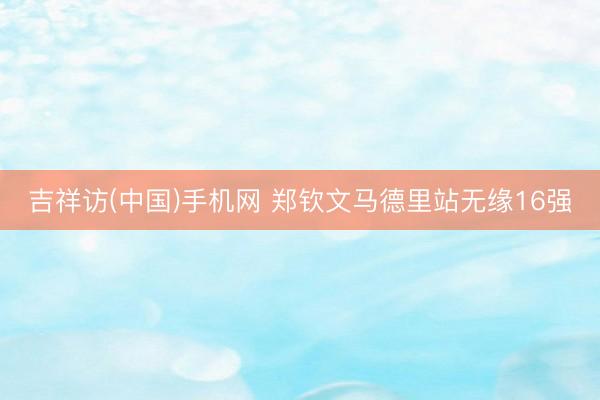 吉祥访(中国)手机网 郑钦文马德里站无缘16强