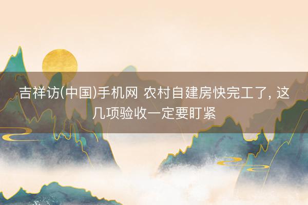 吉祥访(中国)手机网 农村自建房快完工了， 这几项验收一定要盯紧