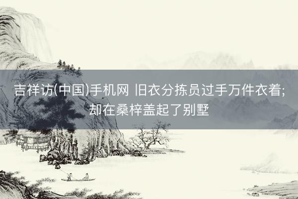 吉祥访(中国)手机网 旧衣分拣员过手万件衣着;却在桑梓盖起了别墅
