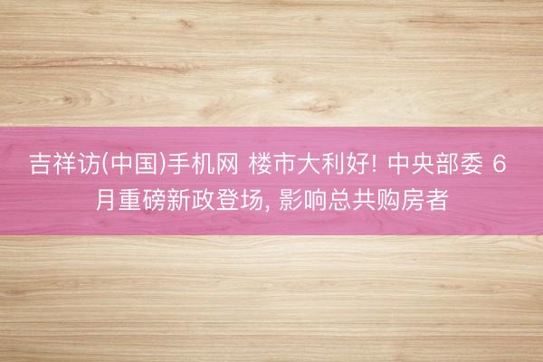 吉祥访(中国)手机网 楼市大利好! 中央部委 6 月重磅新政登场， 影响总共购房者