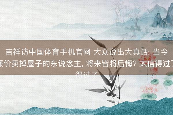 吉祥访中国体育手机官网 大众说出大真话: 当今廉价卖掉屋子的东说念主， 将来皆将后悔? 太信得过了