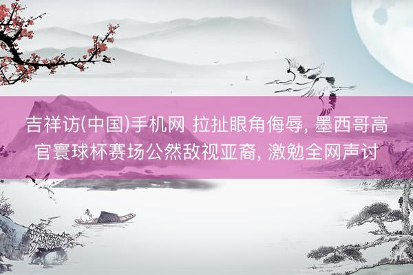 吉祥访(中国)手机网 拉扯眼角侮辱， 墨西哥高官寰球杯赛场公然敌视亚裔， 激勉全网声讨
