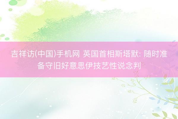 吉祥访(中国)手机网 英国首相斯塔默: 随时准备守旧好意思伊技艺性说念判