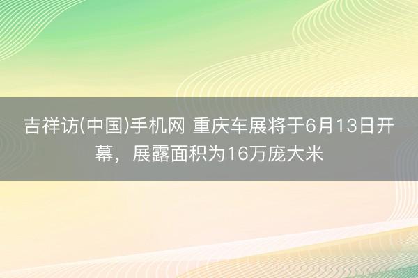吉祥访(中国)手机网 重庆车展将于6月13日开幕，展露面积为16万庞大米