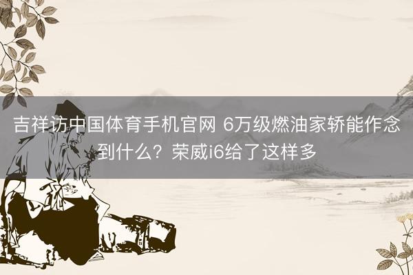 吉祥访中国体育手机官网 6万级燃油家轿能作念到什么?荣威i6给了这样多