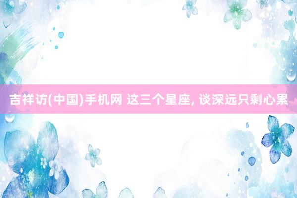 吉祥访(中国)手机网 这三个星座，<a href=