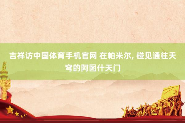 吉祥访中国体育手机官网 在帕米尔， 碰见通往天穹的阿图什天门