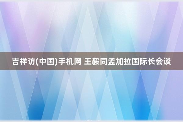 吉祥访(中国)手机网 王毅同孟加拉国际长会谈