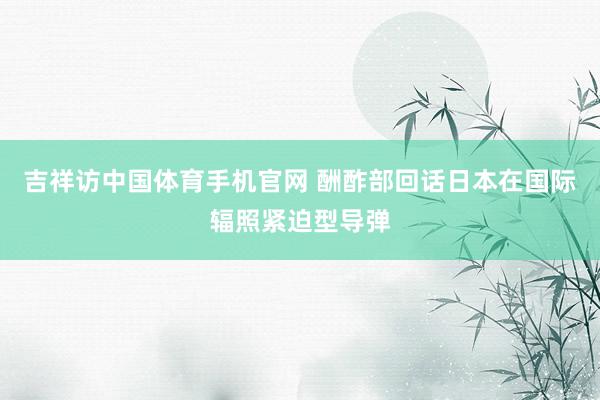 吉祥访中国体育手机官网 酬酢部回话日本在国际辐照紧迫型导弹
