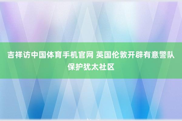 吉祥访中国体育手机官网 英国伦敦开辟有意警队保护犹太社区