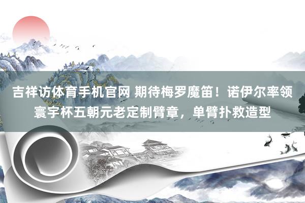 吉祥访体育手机官网 期待梅罗魔笛！诺伊尔率领寰宇杯五朝元老定制臂章，单臂扑救造型