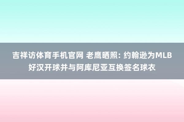 吉祥访体育手机官网 老鹰晒照: 约翰逊为MLB好汉开球并与阿库尼亚互换签名球衣