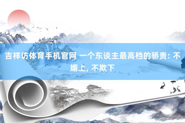 吉祥访体育手机官网 一个东谈主最高档的骄贵: 不媚上， 不欺下