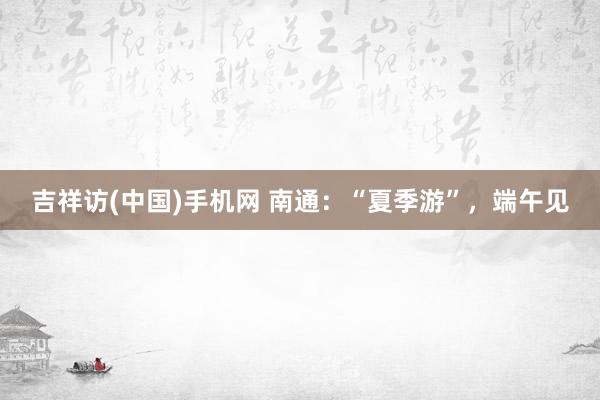 吉祥访(中国)手机网 南通：“夏季游”，端午见