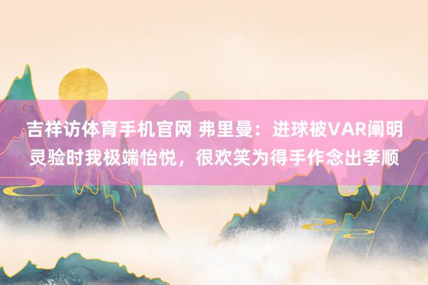 吉祥访体育手机官网 弗里曼：进球被VAR阐明灵验时我极端怡悦，很欢笑为得手作念出孝顺
