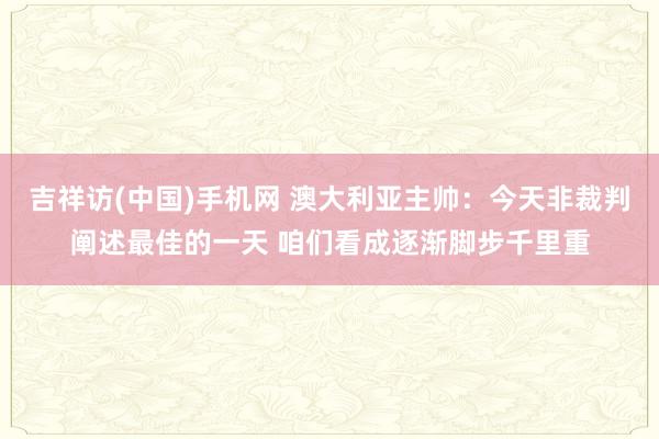 吉祥访(中国)手机网 澳大利亚主帅:今天非裁判阐述最佳的一天 咱们看成逐渐脚步千里重